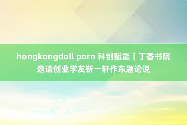 hongkongdoll porn 科创赋能｜丁香书院邀请创业学友靳一轩作东题论说