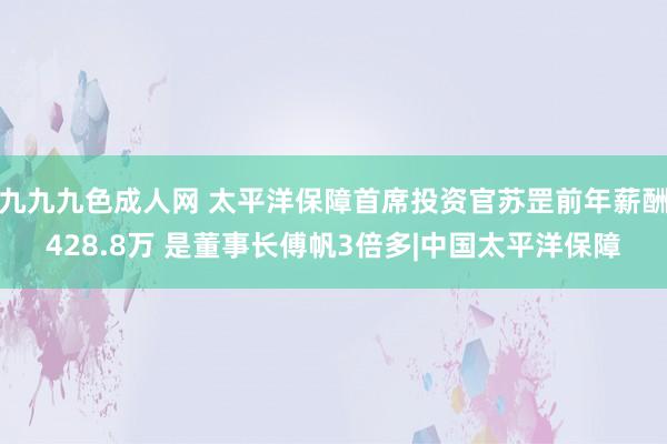 九九九色成人网 太平洋保障首席投资官苏罡前年薪酬428.8万 是董事长傅帆3倍多|中国太平洋保障