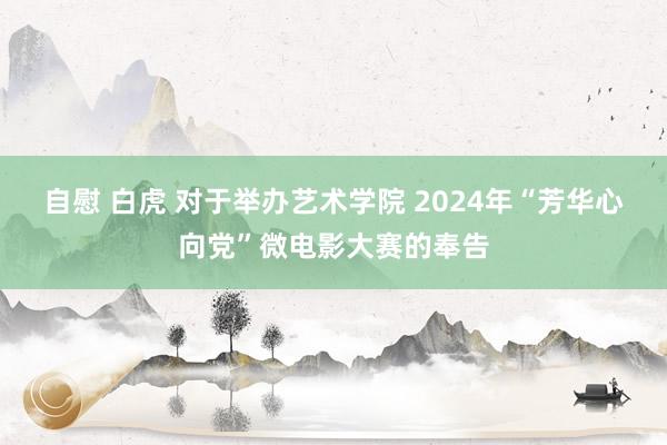 自慰 白虎 对于举办艺术学院 2024年“芳华心向党”微电影大赛的奉告