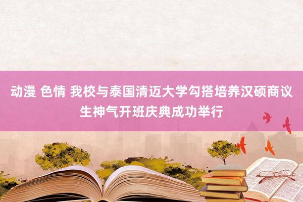 动漫 色情 我校与泰国清迈大学勾搭培养汉硕商议生神气开班庆典成功举行