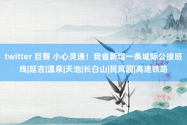 twitter 巨臀 小心灵通！我省新增一条城际公接班线|延吉|温泉|天池|长白山|民风园|高速铁路