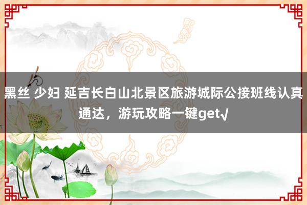 黑丝 少妇 延吉长白山北景区旅游城际公接班线认真通达，游玩攻略一键get√