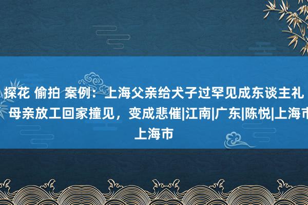 探花 偷拍 案例：上海父亲给犬子过罕见成东谈主礼，母亲放工回家撞见，变成悲催|江南|广东|陈悦|上海市