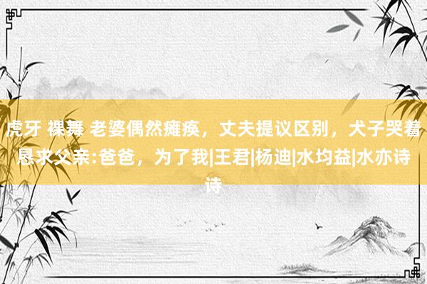 虎牙 裸舞 老婆偶然瘫痪，丈夫提议区别，犬子哭着恳求父亲:爸爸，为了我|王君|杨迪|水均益|水亦诗