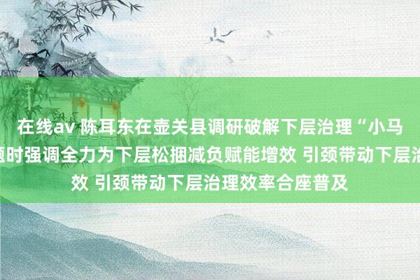 在线av 陈耳东在壶关县调研破解下层治理“小马拉大车”隆起问题时强调全力为下层松捆减负赋能增效 引颈带动下层治理效率合座普及