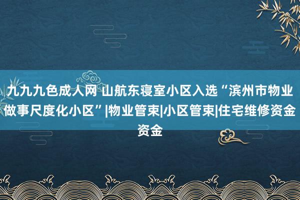 九九九色成人网 山航东寝室小区入选“滨州市物业做事尺度化小区”|物业管束|小区管束|住宅维修资金