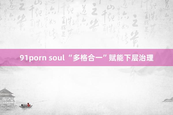 91porn soul “多格合一”赋能下层治理