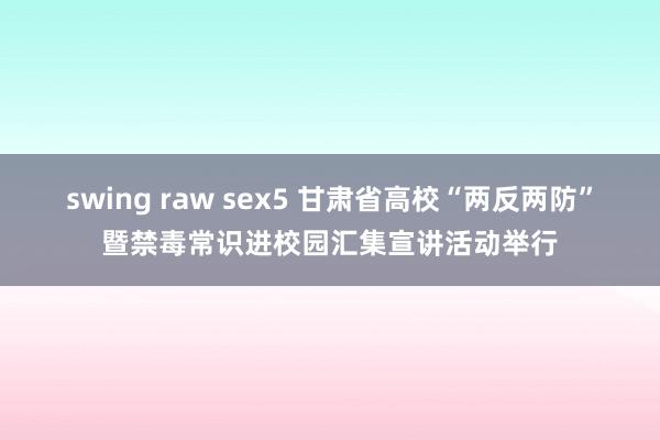 swing raw sex5 甘肃省高校“两反两防”暨禁毒常识进校园汇集宣讲活动举行