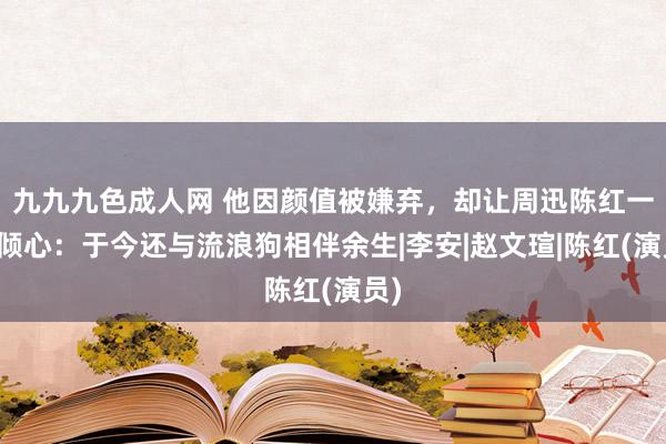 九九九色成人网 他因颜值被嫌弃，却让周迅陈红一见倾心：于今还与流浪狗相伴余生|李安|赵文瑄|陈红(演员)