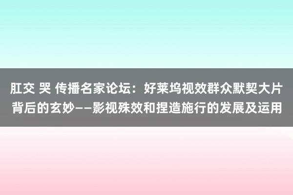 肛交 哭 传播名家论坛：好莱坞视效群众默契大片背后的玄妙——影视殊效和捏造施行的发展及运用