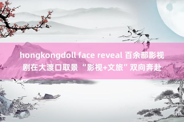 hongkongdoll face reveal 百余部影视剧在大渡口取景 “影视+文旅”双向奔赴