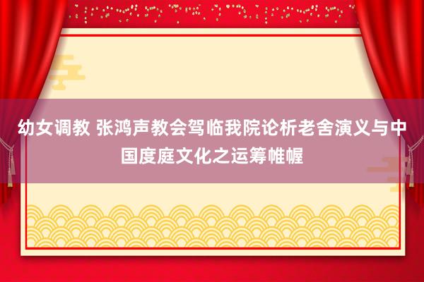 幼女调教 张鸿声教会驾临我院论析老舍演义与中国度庭文化之运筹帷幄