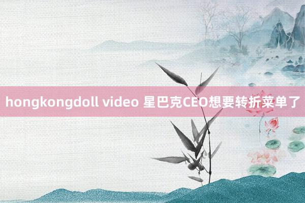 hongkongdoll video 星巴克CEO想要转折菜单了