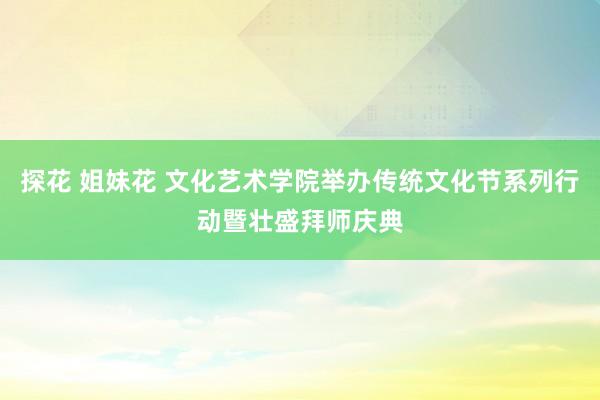 探花 姐妹花 文化艺术学院举办传统文化节系列行动暨壮盛拜师庆典