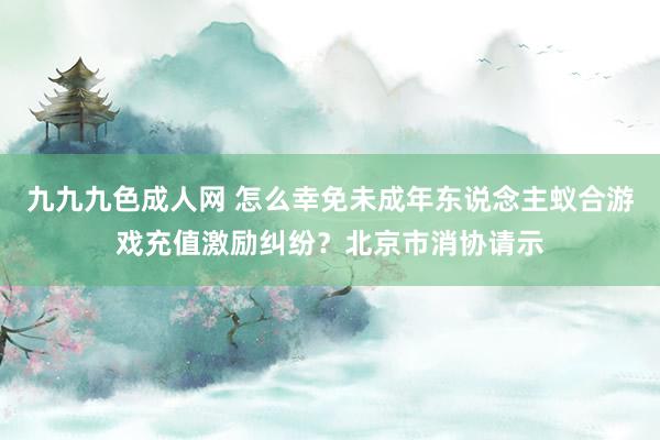 九九九色成人网 怎么幸免未成年东说念主蚁合游戏充值激励纠纷？北京市消协请示