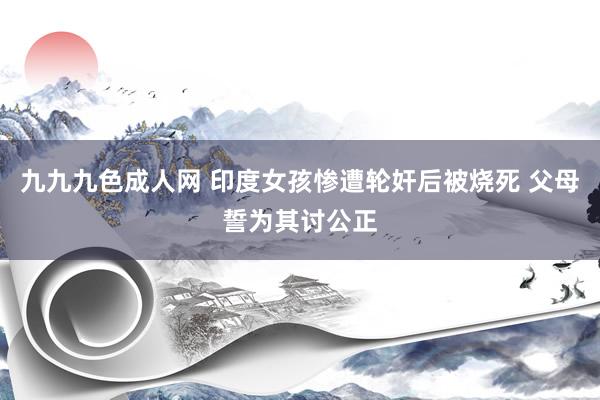 九九九色成人网 印度女孩惨遭轮奸后被烧死 父母誓为其讨公正