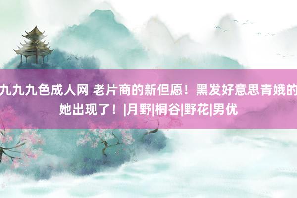 九九九色成人网 老片商的新但愿！黑发好意思青娥的她出现了！|月野|桐谷|野花|男优