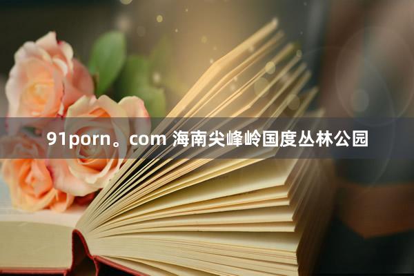 91porn。com 海南尖峰岭国度丛林公园