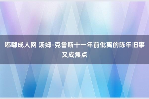 嘟嘟成人网 汤姆-克鲁斯十一年前仳离的陈年旧事又成焦点