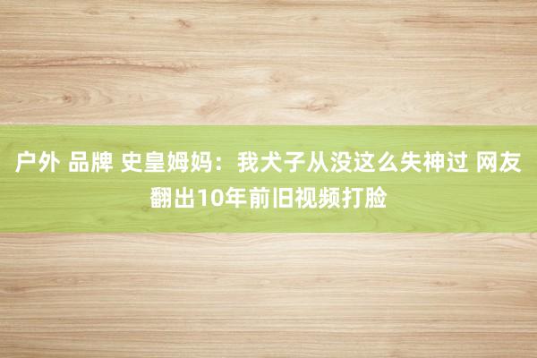 户外 品牌 史皇姆妈：我犬子从没这么失神过 网友翻出10年前旧视频打脸