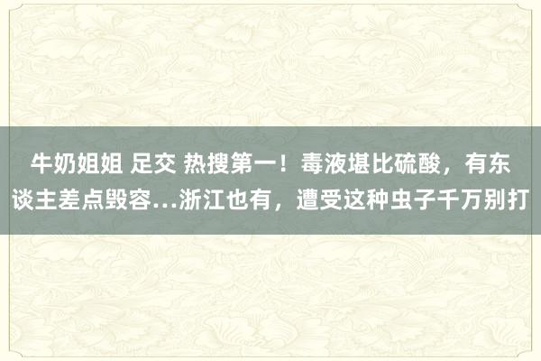 牛奶姐姐 足交 热搜第一！毒液堪比硫酸，有东谈主差点毁容…浙江也有，遭受这种虫子千万别打