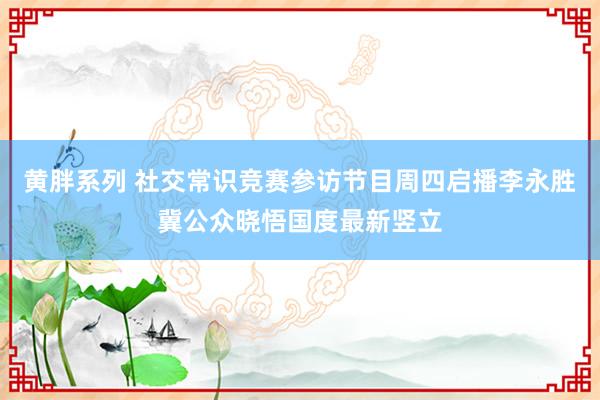 黄胖系列 社交常识竞赛参访节目周四启播　李永胜冀公众晓悟国度最新竖立