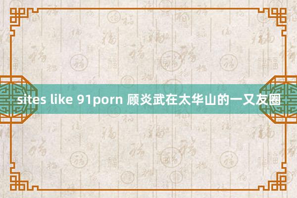 sites like 91porn 顾炎武在太华山的一又友圈