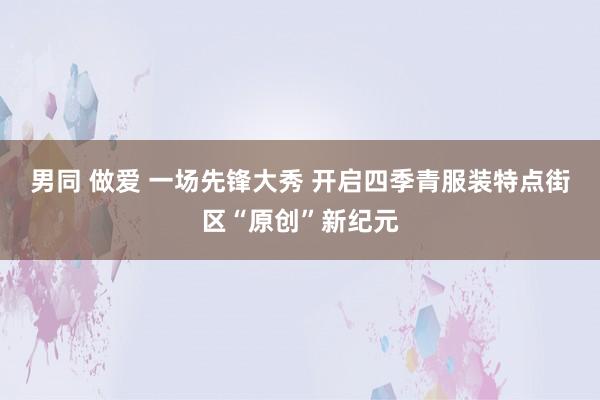 男同 做爱 一场先锋大秀 开启四季青服装特点街区“原创”新纪元