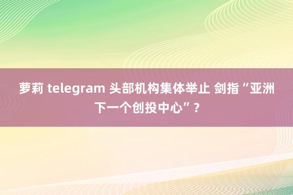 萝莉 telegram 头部机构集体举止 剑指“亚洲下一个创投中心”？