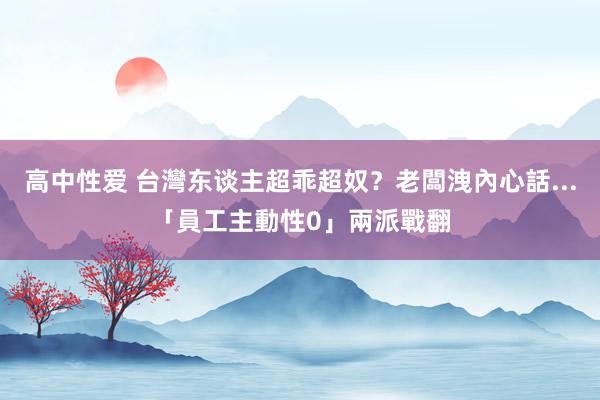 高中性爱 台灣东谈主超乖超奴？老闆洩內心話...「員工主動性0」兩派戰翻