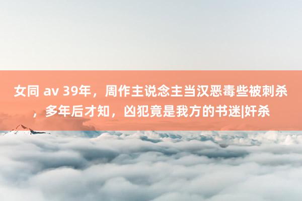 女同 av 39年，周作主说念主当汉恶毒些被刺杀，多年后才知，凶犯竟是我方的书迷|奸杀