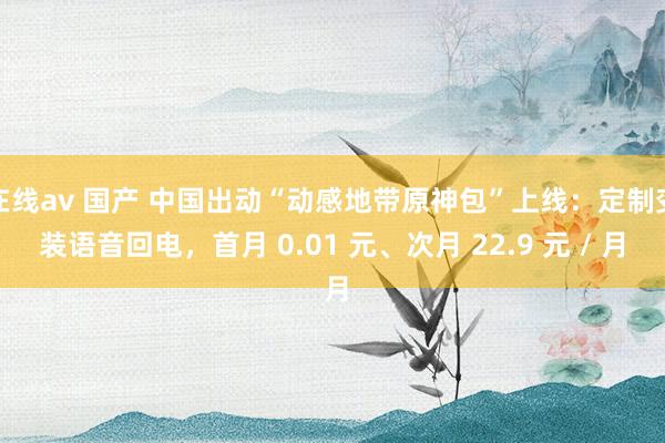 在线av 国产 中国出动“动感地带原神包”上线：定制变装语音回电，首月 0.01 元、次月 22.9 元 / 月