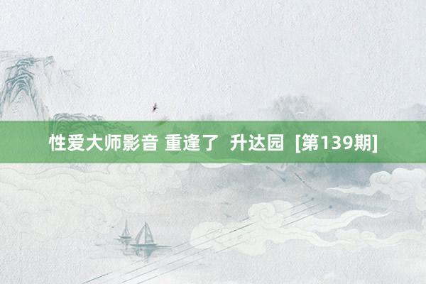 性爱大师影音 重逢了  升达园  [第139期]