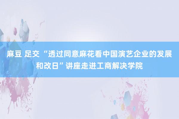 麻豆 足交 “透过同意麻花看中国演艺企业的发展和改日”讲座走进工商解决学院