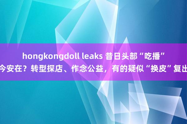 hongkongdoll leaks 昔日头部“吃播”今安在？转型探店、作念公益，有的疑似“换皮”复出