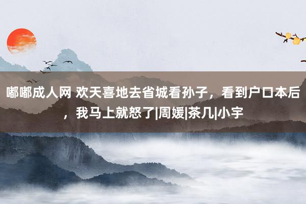 嘟嘟成人网 欢天喜地去省城看孙子，看到户口本后，我马上就怒了|周媛|茶几|小宇