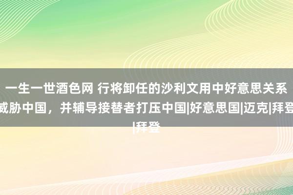 一生一世酒色网 行将卸任的沙利文用中好意思关系威胁中国，并辅导接替者打压中国|好意思国|迈克|拜登