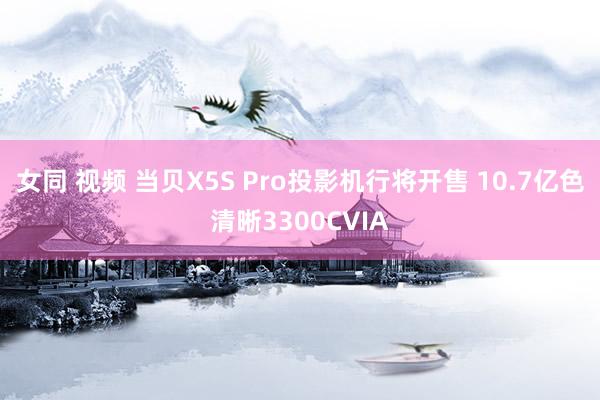 女同 视频 当贝X5S Pro投影机行将开售 10.7亿色清晰3300CVIA