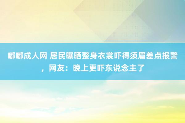 嘟嘟成人网 居民曝晒整身衣裳吓得须眉差点报警，网友：晚上更吓东说念主了