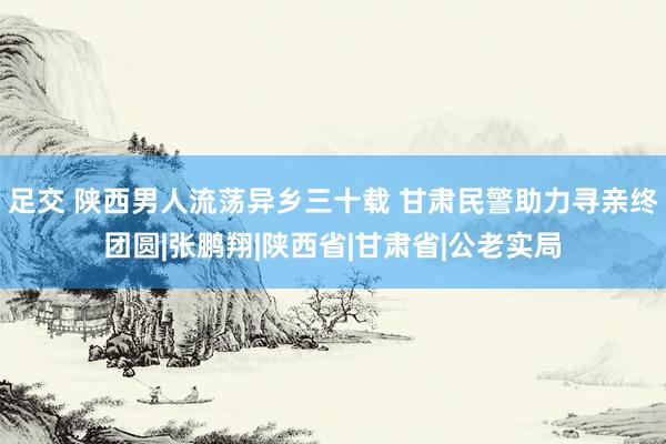 足交 陕西男人流荡异乡三十载 甘肃民警助力寻亲终团圆|张鹏翔|陕西省|甘肃省|公老实局