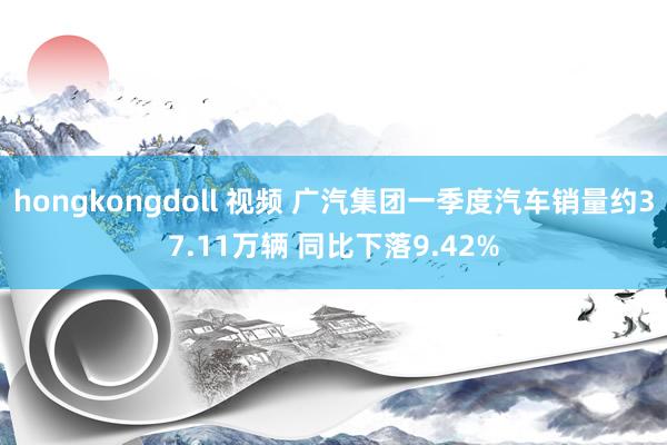 hongkongdoll 视频 广汽集团一季度汽车销量约37.11万辆 同比下落9.42%